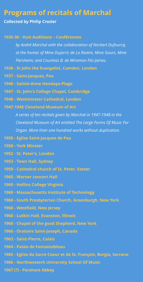 Programs of recitals of Marchal Collected by Philip Crozier  1935-36 - Huit Auditions – Conférences  by André Marchal with the collaboration of Norbert Dufourcq,   at the homes of Mme Dujarric de La Riviere, Mme Gours, Mme Flersheim, and Countess B. de Miramon Fitz-James. 1936 - St John the Evangelist, Camden, London 1937 - Saint-Jacques, Pau 1946 - Sainte-Anne Hendaye-Plage  1947 - St. John's College Chapel, Cambridge 1948 - Westminster Cathedral, London 1947-1948 Cleveland Museum of Art A series of ten recitals given by Marchal in 1947-1948 in the Cleveland Museum of Art entitled The Large Forms Of Music For Organ. More than one hundred works without duplication. 1950 - Eglise Saint-Jacques de Pau 1950 - York Minster 1952 - St. Peter’s, London 1953 - Town Hall, Sydney 1959 - Cathedral church of St. Peter, Exeter 1960 - Warner concert Hall 1960 - Hollins College Virginia 1960 - Massachusetts Institute of Technology 1960 - South Presbyterian Church, Greenburgh, New York 1960 - Westfield, New Jersey 1960 - Lutkin Hall, Evanston, Illinois 1960 - Chapel of the good Shepherd, New York 1960 - Oratoire Saint-Joseph, Canada 1963 - Saint-Pierre, Calais 1964 - Palais de Fontainebleau 1965 - Eglise du Sacre Coeur et de St. François, Borgia, Serrano  1966 - Northwesterh University School Of Music 1967 (?) - Pershore Abbey